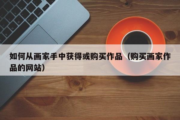 如何从画家手中获得或购买作品(购买画家作品的网站)