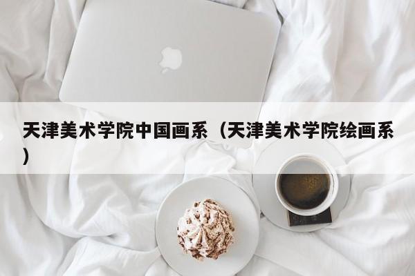 天津美术学院中国画系(天津美术学院绘画系)