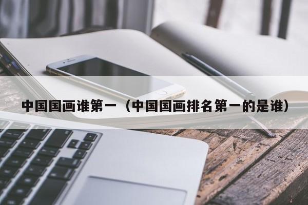 中国国画谁第一(中国国画排名第一的是谁)