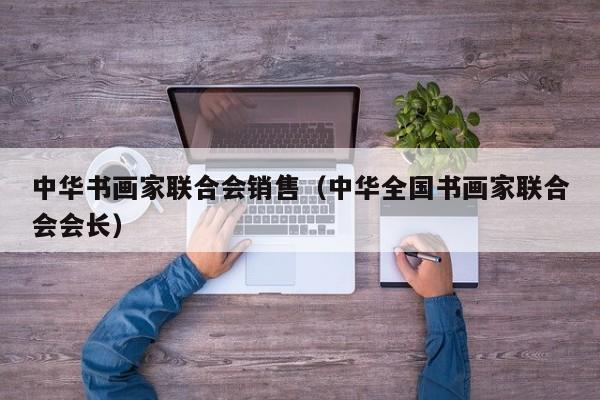 中华书画家联合会销售(中华全国书画家联合会会长)