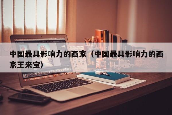 中国最具影响力的画家(中国最具影响力的画家王来宝)