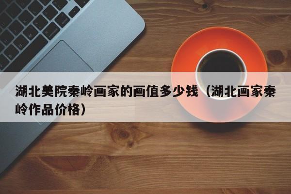 湖北美院秦岭画家的画值多少钱(湖北画家秦岭作品价格)