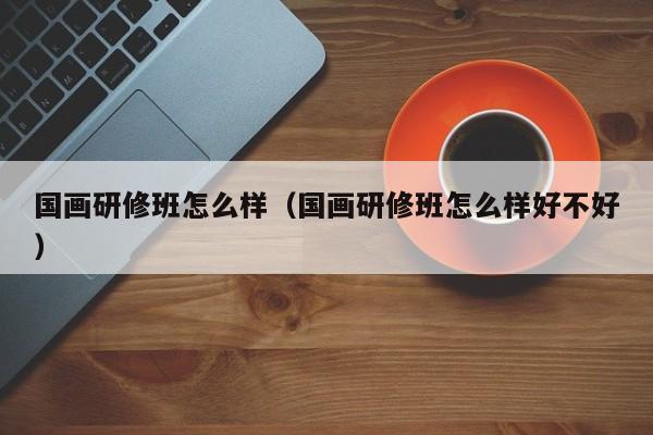 国画研修班怎么样(国画研修班怎么样好不好)