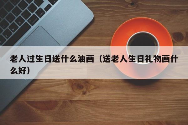老人过生日送什么油画(送老人生日礼物画什么好)