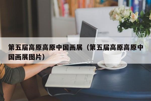 第五届高原高原中国画展(第五届高原高原中国画展图片)