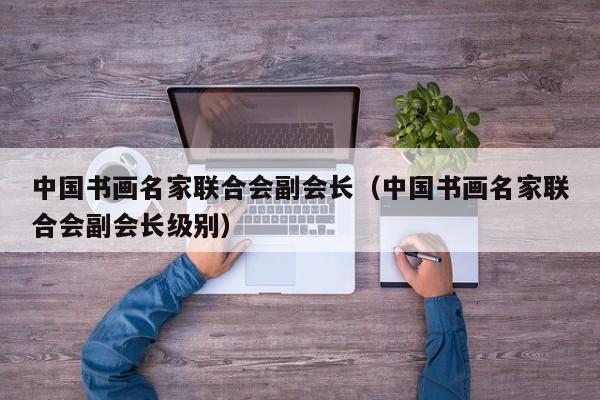 中国书画名家联合会副会长(中国书画名家联合会副会长级别)