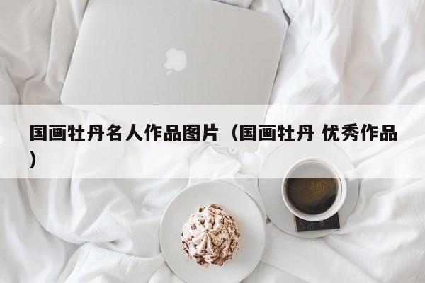 国画牡丹名人作品图片(国画牡丹 优秀作品)