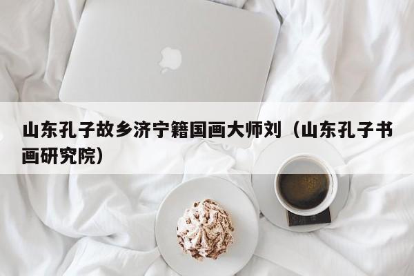 山东孔子故乡济宁籍国画大师刘(山东孔子书画研究院)