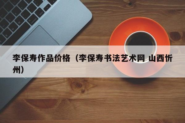 李保寿作品价格(李保寿书法艺术网 山西忻州)