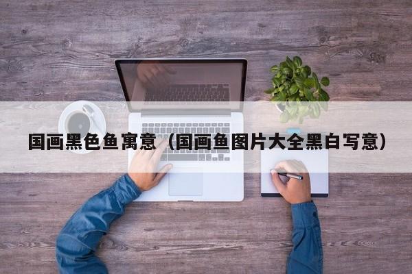 国画黑色鱼寓意(国画鱼图片大全黑白写意)