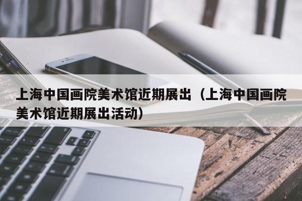上海中国画院美术馆近期展出(上海中国画院美术馆近期展出活动)