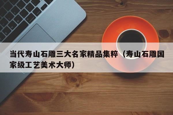 当代寿山石雕三大名家精品集粹(寿山石雕国家级工艺美术大师)