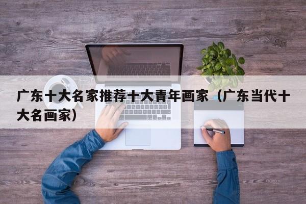 广东十大名家推荐十大青年画家(广东当代十大名画家)
