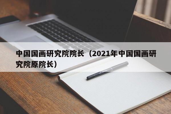 中国国画研究院院长(2021年中国国画研究院原院长)