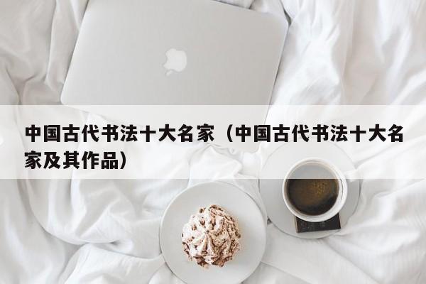中国古代书法十大名家(中国古代书法十大名家及其作品)