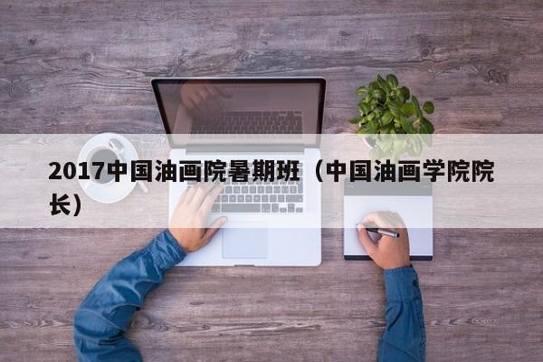 2017中国油画院暑期班(中国油画学院院长)