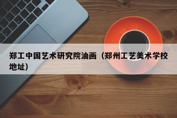 郑工中国艺术研究院油画(郑州工艺美术学校地址)