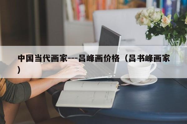 中国当代画家---吕峰画价格(吕书峰画家)