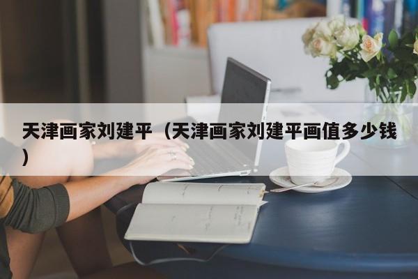 天津画家刘建平(天津画家刘建平画值多少钱)