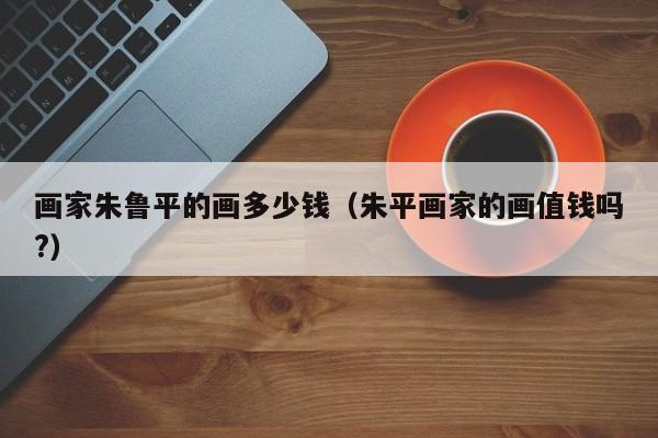 画家朱鲁平的画多少钱(朱平画家的画值钱吗?)
