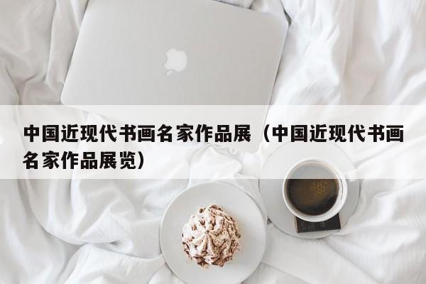 中国近现代书画名家作品展(中国近现代书画名家作品展览)