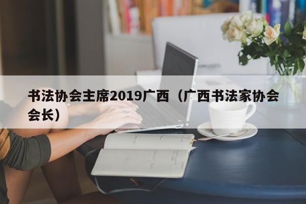 书法协会主席2019广西(广西书法家协会会长)