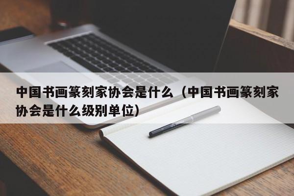 中国书画篆刻家协会是什么(中国书画篆刻家协会是什么级别单位)