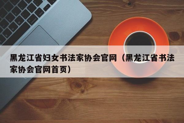 黑龙江省妇女书法家协会官网(黑龙江省书法家协会官网首页)