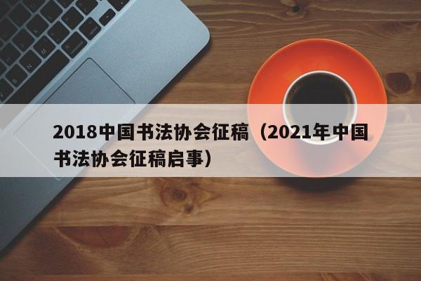 2018中国书法协会征稿(2021年中国书法协会征稿启事)