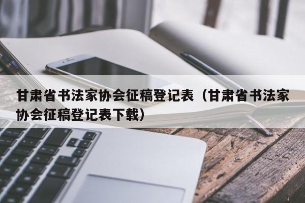 甘肃省书法家协会征稿登记表(甘肃省书法家协会征稿登记表下载)